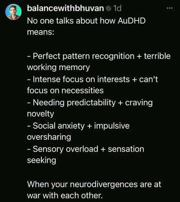 No one talks about how AuDHD
means:
- Perfect pattern recognition + terrible
working memory
- Intense focus on interests + can't
focus on necessities
- Needing predictability + craving
novelty
- Social anxiety + impulsive
oversharing
- Sensory overload + sensation
seeking
When your neurodivergences are at
war with each other.
