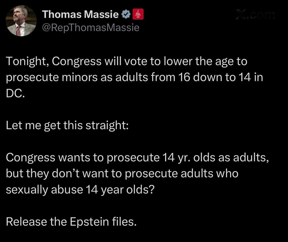 Thomas Massie
@RepThomasMassie
10ب .
Tonight, Congress will vote to lower the age to prosecute minors as adults from 16 down to 14 in
DC.
Let me get this straight:
Congress wants to prosecute 14 yr. olds as adults, but they don't want to prosecute adults who sexually abuse 14 year olds?
Release the Epstein files.