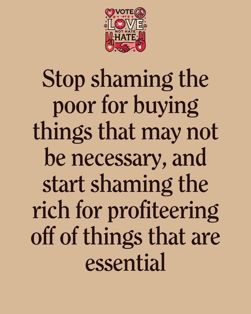 The logo at the top of this poster reads:
VOTE
LOVE
NOT
HATE
The poster itself reads:
Stop shaming the poor for buying things that may not be necessary, and start shaming the rich for profiteering off of things that are essential