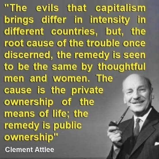 Clement Attlee
"The evils that capitalism brings differ in intensity in different countries, but, the root cause of the trouble once discerned, the remedy is seen to be the same by thoughtful men and women. The cause is the private ownership of the means of life; the remedy is public ownership"