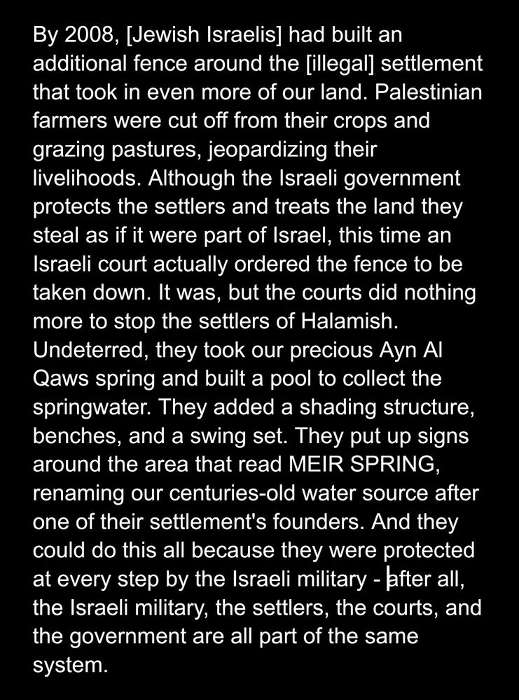 By 2008, [Jewish Israelis] had built an additional fence around the [illegal] settlement that took in even more of our land. Palestinian farmers were cut off from their crops and grazing pastures, jeopardizing their livelihoods. Although the Israeli government protects the settlers and treats the land they steal as if it were part of Israel, this time an Israeli court actually ordered the fence to be taken down. It was, but the courts did nothing more to stop the settlers of Halamish. Undeterred, they took our precious Ayn Al Qaws spring and built a pool to collect the springwater. They added a shading structure, benches, and a swing set. They put up signs around the area that read MEIR SPRING, renaming our centuries-old water source after one of their settlement's founders. And they could do this all because they were protected at every step by the Israeli military - after all, the Israeli military, the settlers, the courts, and the government are all part of the same system.
