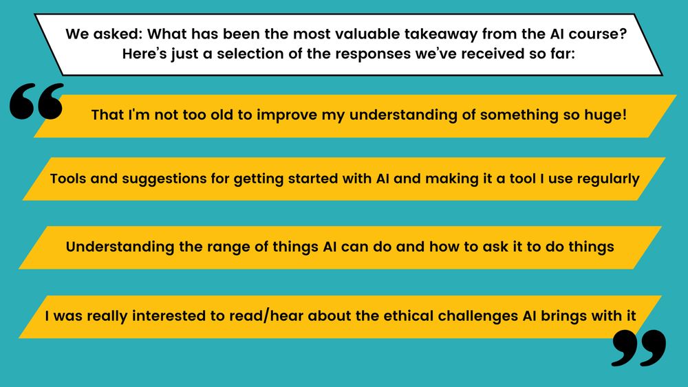 We asked: What has been the most valuable takeaway from the AI course? Here’s just a selection of the responses we’ve received so far: That I'm not too old to improve my understanding of something so huge!; Tools and suggestions for getting started with AI and making it a tool I use regularly; Understanding the range of things AI can do and how to ask it to do things; I was really interested to read/hear about the ethical challenges AI brings with it