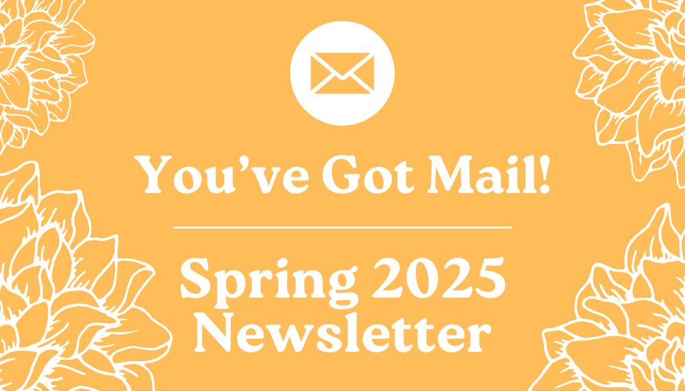A yellow background with flowers on all four corners. White text reads, "You've got mail! Spring 2025 Newsletter."