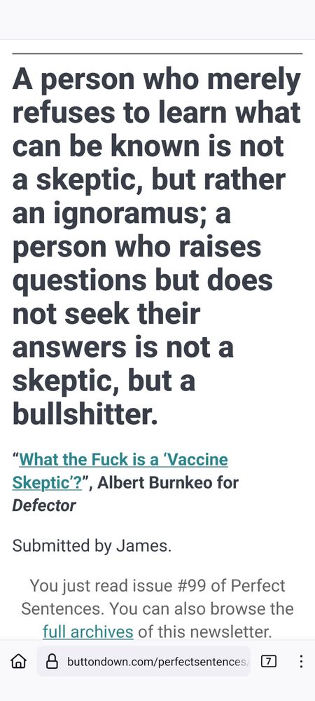 A person who merely refuses to learn what can be known is not a skeptic, but rather an ignoramus; a person who raises questions but does not seek their answers is not a skeptic, but a bullshitter.

“What the Fuck is a ‘Vaccine Skeptic’?”, Albert Burnkeo for Defector

Submitted by James.

You just read issue #99 of Perfect Sentences. You can also browse the full archives of this newsletter.
