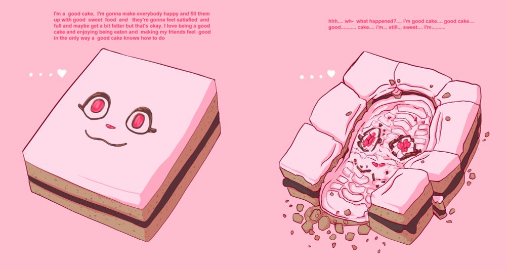 a cake, things about being a good cake, it thinks about giving itself to others and making them happy by feeding them, and it thinks this is the best and only way it can give happy feelings to others.

On the second drawing, the cake has been stepped on and beoken by a boot, the cake is confused, it does not understand
