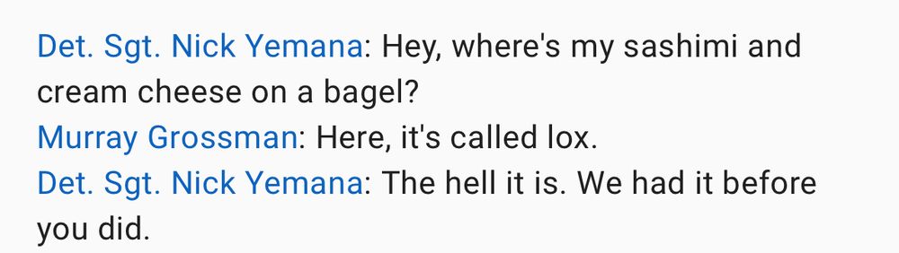 Dialogue from Barney Miller first season:

Hey where’s my sashimi and cream cheese on a bagel?

Murray Grossman: Here it’s called lox.

Det Sgt Nick Yemana: The hell it is. We had it before you did.