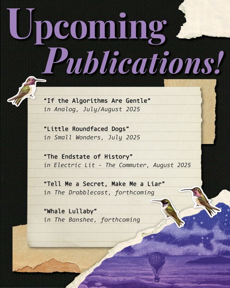 A collage-style graphic with torn paper and hummingbird sticker decorations. A purple headline at the top reads "Upcoming Publications!" and is followed by this list:

“If the Algorithms Are Gentle” 
in Analog, July/August 2025

“Little Roundfaced Dogs”
in Small Wonders, July 2025

“The Endstate of History”
in Electric Lit - The Commuter, August 2025

“Tell Me a Secret, Make Me a Liar”
in The Drabblecast, forthcoming

“Whale Lullaby”
in The Banshee, forthcoming