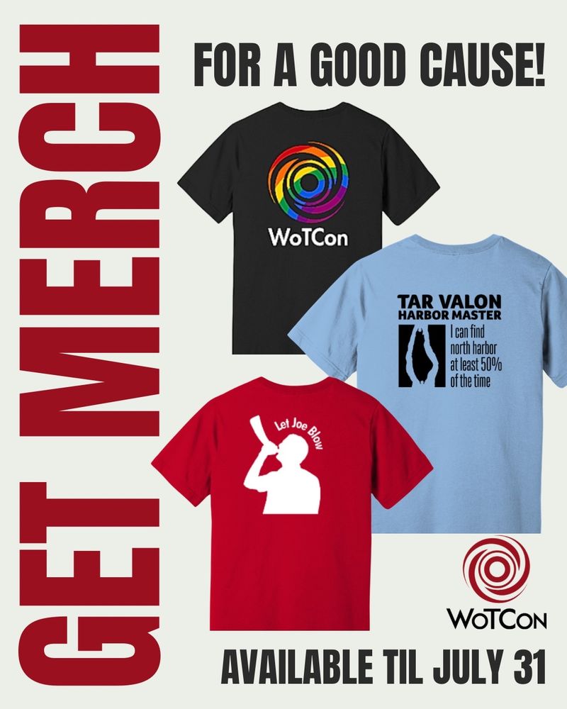  image that says Get Merch along the left side, for a good cause along the top, and available til July 31st along the bottom. Pictured are a black shirt with the swirling circular WoTCon logo on it, but instead of its normal red color, it’s in rainbow colors. WoTCon is written below it in white. There’s also a light blue shirt with an overhead map of the island Tar Valon. The black text reads Tar Valon harbor master I can find north harbor at least 50% of the time. And below and to the left of that is a red shirt with a white silhouette of a man blowing a conical horn with the text let Joe blow over his head. The WoTCon logo in its regular red is also in the bottom right corner.
