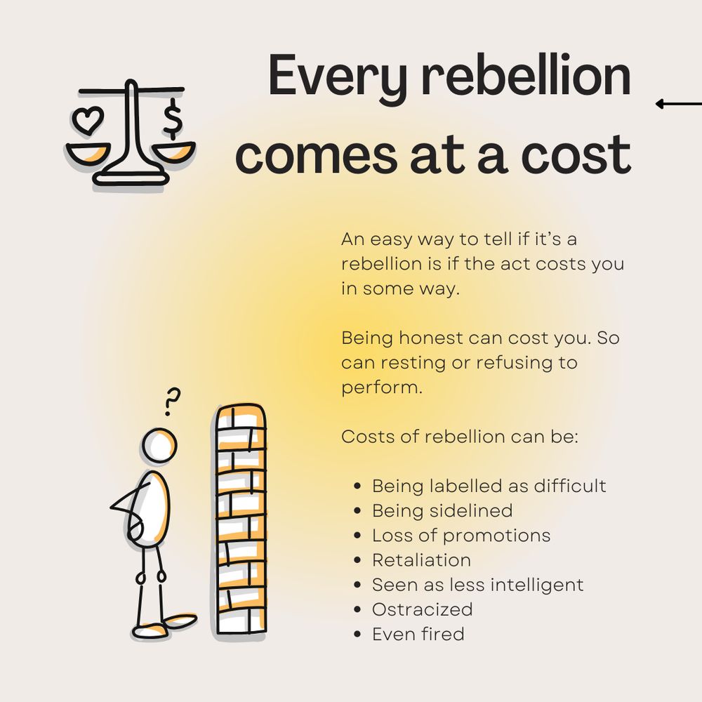 Every rebellion comes at a cost. Accompanied by a scale weighing a doodle of a heart and a doodle of money.

An easy way to tell if it's a rebellion is if the act costs you in some way. Being honest can cost you. So can resting or refusing to perform. Costs of rebellion can be: being labeled as difficult, being sidelined, loss of promotions, retaliation, seen as less intelligent, ostracized, even fired.

Next to the text, a doodle of a person starting at a brick wall