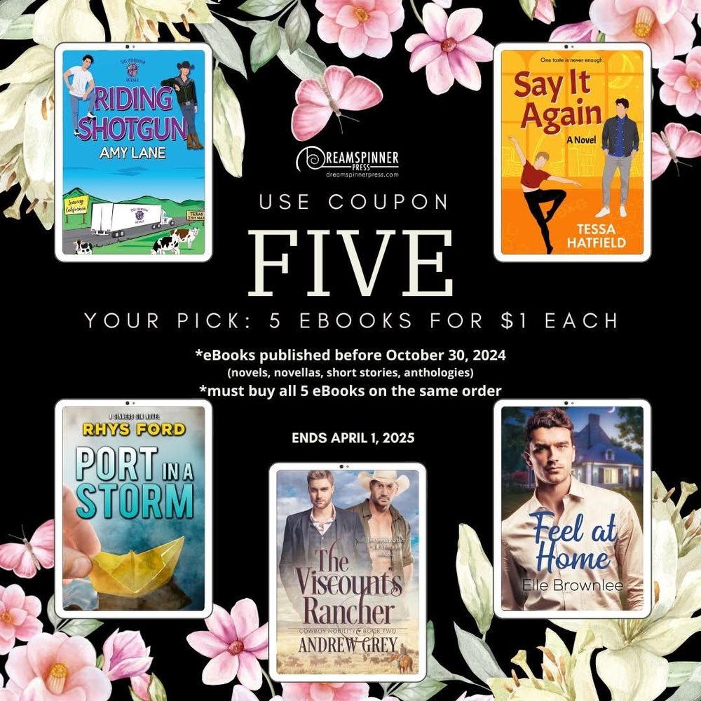 Bright spring flowers on a dark background. 5 eReaders with Dreamspinner gay romance eBook covers. Text on graphic: use coupon FIVE. Your pick 5 eBooks for $1 each. eBooks published before October 30, 2024 (novels novellas, short stories, anthologies); must buy all 5 eBooks on the same order. Ends April 1, 2025.