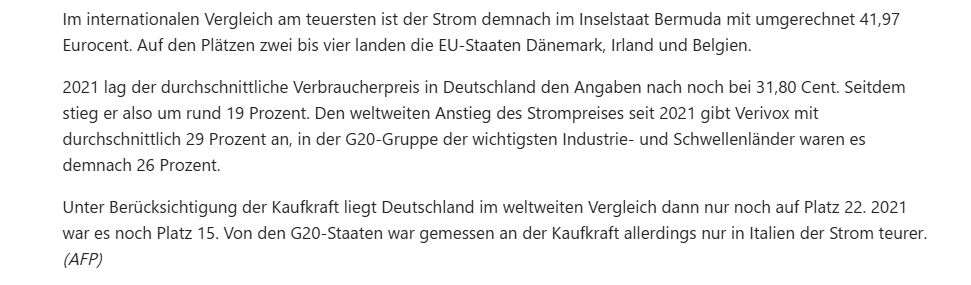 Im internationalen Vergleich am teuersten ist der Strom demnach im Inselstaat Bermuda mit umgerechnet 41,97 Eurocent. Auf den Plätzen zwei bis vier landen die EU-Staaten Dänemark, Irland und Belgien.

2021 lag der durchschnittliche Verbraucherpreis in Deutschland den Angaben nach noch bei 31,80 Cent. Seitdem stieg er also um rund 19 Prozent. Den weltweiten Anstieg des Strompreises seit 2021 gibt Verivox mit durchschnittlich 29 Prozent an, in der G20-Gruppe der wichtigsten Industrie- und Schwellenländer waren es demnach 26 Prozent.

Unter Berücksichtigung der Kaufkraft liegt Deutschland im weltweiten Vergleich dann nur noch auf Platz 22. 2021 war es noch Platz 15. Von den G20-Staaten war gemessen an der Kaufkraft allerdings nur in Italien der Strom teurer. (AFP)