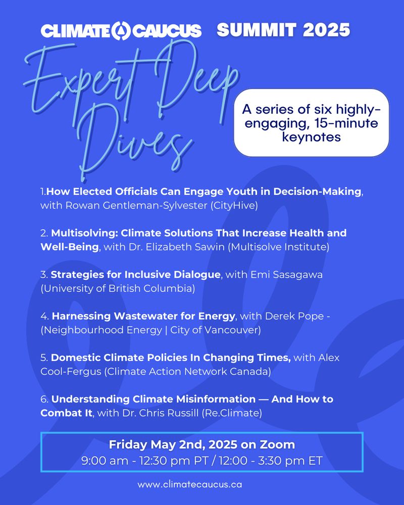 Text on a blue background. Image reads: "Climate Caucus Summit 2025. Expert Deep Dives: A series of six highly-engaging, 15 minute keynotes. 1.How Elected Officials Can Engage Youth in Decision-Making, with Rowan Gentleman-Sylvester (CityHive)

2. Multisolving: Climate Solutions That Increase Health and Well-Being, with Dr. Elizabeth Sawin (Multisolve Institute) 
3. Strategies for Inclusive Dialogue, with Emi Sasagawa (University of British Columbia) 
4. Harnessing Wastewater for Energy, with Derek Pope - (Neighbourhood Energy | City of Vancouver)
5. Domestic Climate Policies In Changing Times, with Alex Cool-Fergus (Climate Action Network Canada)
6. Understanding Climate Misinformation — And How to Combat It, with Dr. Chris Russill (Re.Climate). Friday May 2nd, 2025 on Zoom
9:00 am - 12:30 pm PT / 12:00 - 3:30 pm ET. www.climatecaucus.ca" 