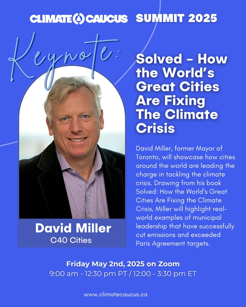 Image Reads "Climate Caucus Summit 2025. Keynote: Solved - How the World’s Great Cities Are Fixing The Climate Crisis. David Miller, former Mayor of Toronto, will showcase how cities around the world are leading the charge in tackling the climate crisis. Drawing from his book Solved: How the World’s Great Cities Are Fixing the Climate Crisis, Miller will highlight real-world examples of municipal leadership that have successfully cut emissions and exceeded Paris Agreement targets. Friday May 2nd, 2025 on Zoom
9:00 am - 12:30 pm PT / 12:00 - 3:30 pm ET. www.climatecaucus.ca" Headshot image of David Miller, white man with grey hair smiling is on left side. Text is on a blue background.