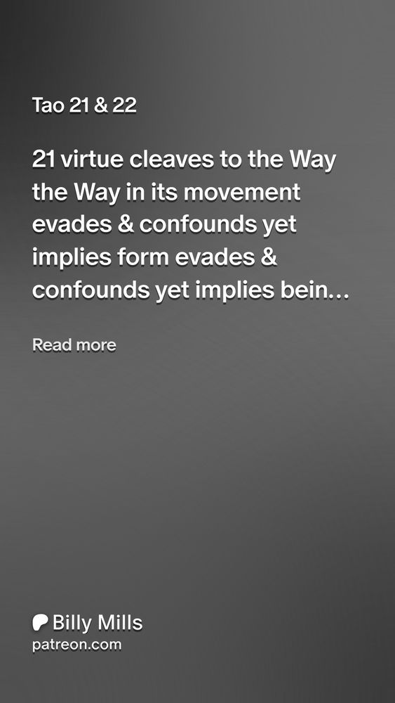 Tao 21 & 22
21

virtue
cleaves to the Way

the Way in its movement
evades & confounds

yet implies form

evades & confounds
yet implies being
