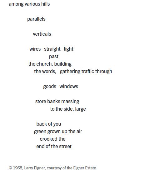 among various hills

                parallels

                     verticals

                  wires   straight   light
                                   past
                 the church, building
                      the words,   gathering traffic through

                              goods   windows

                       store banks massing
                                    to the side, large

                        back of you
                      green grown up the air
                           crooked the
                        end of the street
© 1968, Larry Eigner, courtesy of the Eigner Estate