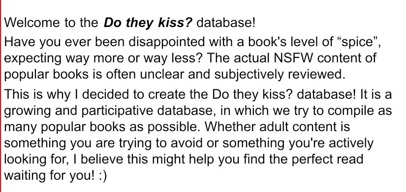 Welcome to the Do they kiss? database! 
Have you ever been disappointed with a book's level of “spice”, expecting way more or way less? The actual NSFW content of popular books is often unclear and subjectively reviewed.
This is why I decided to create the Do they kiss? database! It is a growing and participative database, in which we try to compile as many popular books as possible. Whether adult content is something you are trying to avoid or something you're actively looking for, I believe this might help you find the perfect read waiting for you! :)	