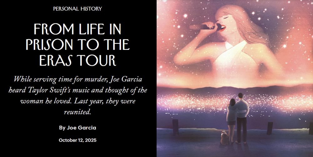 article header from the new yorker: "Personal History: From Life in Prison to the Eras Tour. While serving time for murder, Joe Garcia heard Taylor Swift’s music and thought of the woman he loved. Last year, they were reunited. By Joe Garcia. October 12, 2025." artwork accompanies the article header: taylor singing to a crowd looking larger than life and golden and etheral, surrounded by the glow of the crowd and lights; in the foreground is the author with his partner, and their dog, watching taylor.