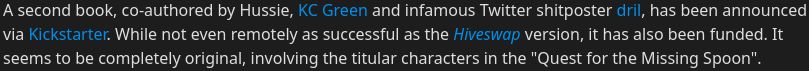 TVTropes page snippet from the "Sweet Bro and Hella Jeff" page that reads:
A second book, co-authored by Hussie, KC Green and infamous Twitter shitposter dril, has been announced via Kickstarter. While not even remotely as successful as the Hiveswap version, it has also been funded. It seems to be completely original, involving the titular characters in the "Quest for the Missing Spoon".