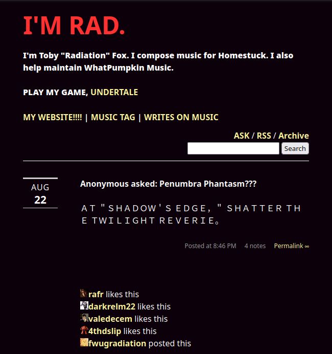 A Tumblr post by Toby "fwugradiation" Fox from some time before May 30, 2015, posted on August 22nd of an unspecified year (thanks, Tumblr). It reads:
Anonymous asked: Penumbra Phantasm???
ＡＴ ＂ＳＨＡＤＯＷ＇Ｓ ＥＤＧＥ，＂ ＳＨＡＴＴＥＲ ＴＨＥ ＴＷＩＬＩＧＨＴ ＲＥＶＥＲＩＥ｡
The post has since been deleted, but can still be read through the Internet Archive.