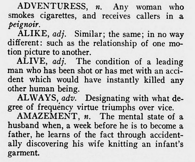 ADVENTURESS, n. Any woman who smokes cigarettes, and receives callers in a peignoir. 
ALIKE, adj. Similar; the same; in no way different: such as the relationship of one mo- tion picture to another. 
ALIVE, adj. The condition of a leading man who has been shot or has met with an accident which would have instantly killed any other human being. 
ALWAYS, adv. Designating with what de- gree of frequency virtue triumphs over vice. 
AMAZEMENT, n. The mental state of a husband when, a week before he is to become a father, he learns of the fact through accident- ally discovering his wife knitting an infant's garment.