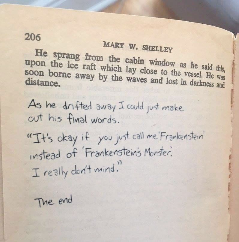 book
Mary W Shelley
 He sprang from the cabin window as he said this upon th ice raft which lay close to the vessel. He was soon borne away by the waves and lost in darkness and distance.

Written in pen is
As he drifted away I could just make out his final words
"its ok if you call me 'Frankenstein' instead of 'Frankenstein's Monster'
I really don't mind"

The end