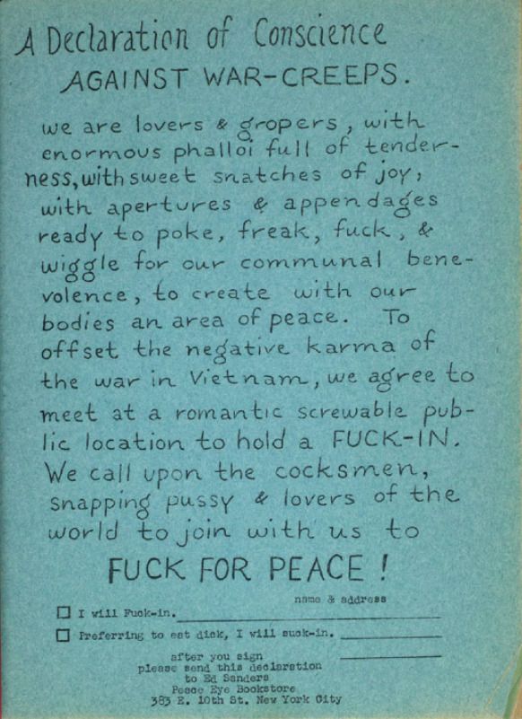 A Declaration of Conscience AGAINST WAR-CREEPS. ve are lovers & gropers, with enormous phalloi full of tender. ness, with sweet snatches of joy, with apertures & appendages ready to poke, freak, fuck, & wiggle for our communal bene- volence, to create with our bodies an area of peace. To offset the negative karma of the war in Vietnam, we agree to meet at a romantic screwable pub- lic location to hold a FUCK-IN. We call upon the cocksmen, snapping pussy & lovers of the world to join with us to FUCK FOR PEACE ! • I will Fuck-in. Proferving to eat diok, I will suok-in.

nawo & address

after you sign please send this declaration to Ed Sanders Peace eye 383 e. 10th St. New York City
