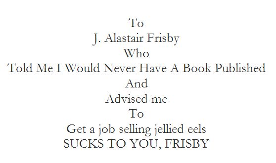 To Who 
J. Alastair Frisby
Who
Told Me I Would Never Have A Book Published
And 
Advised me 
To
Get a job selling jellied eels 
SUCKS TO YOU, FRISBY