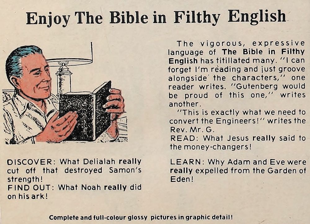 Enjoy The Bible in Filthy English

The vigorous, expressive language of The Bible in Filthy English has titillated many. "I can forget l'm reading and just groove alongside the characters," one reader writes. "Gutenberg would be proud of this one," writes another. "This is exactly what we need to convert the Engineers!' writes the Rev. Mr. G. READ: What Jesus really said to the money-changers! LEARN: Why Adam and Eve were really expelled from the Garden of Eden!

DISCOVER: What Delialah really cut off that destroyed Samon's strength! FIND OUT: What Noah really did on his ark!

Complete and full-colour glossy pictures in graphic detail!