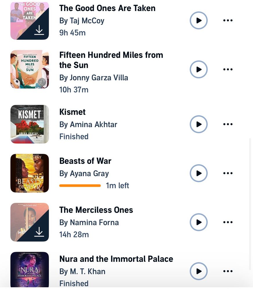 Screen shot of favorite audio book list 

The Good Ones Are Taken
By Taj McCoy
9h 45m


Fifteen Hundred Miles from the Sun
By Jonny Garza Villa
10h 37m
•••
KISMET
Kismet
By Amina Akhtar
Finished

Beasts of War
By Ayana Gray
1m left


The Merciless Ones
By Namina Forna
14h 28m


Nura and the Immortal Palace
By M. T. Khan