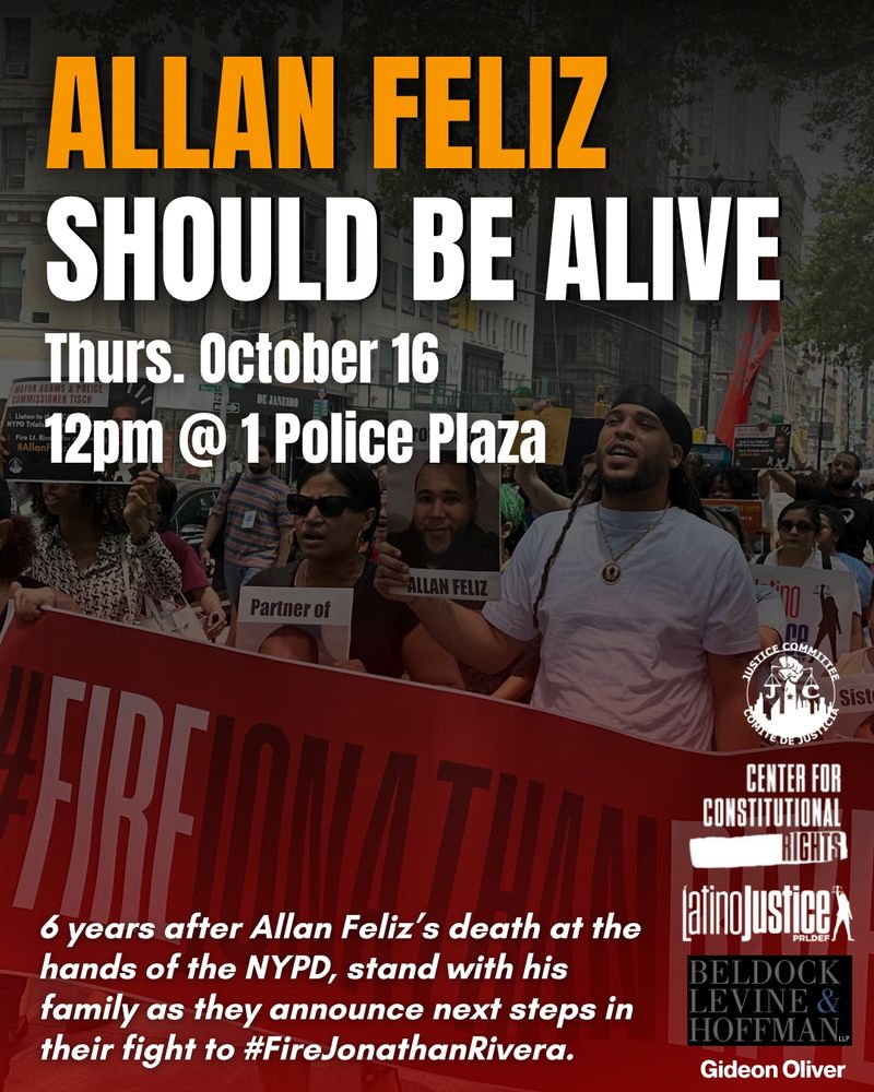 A flyer for a rally on Thursday October 16, 12pm at 1 Police Plaza over a photo of the Feliz family at a protest. Large text on top reads “Allan Feliz should be alive” and smaller text below reads “6 years after Allan Feliz’s death at the hands of the NYPD, stand with his family as they announce next steps in their fight to #FireJonathanRivera.” To the bottom right, logos from cosponsors: Justice Committee, Center for Constitutional Rights, Latino Justice, Beldock Levine & Hoffman, and Gideon Oliver.