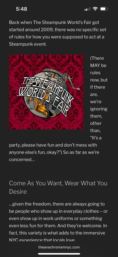 A screenshot of a website badly optimized for mobile:

when The Steampunk World's Fair got started around 2009, there was no specific set of rules for how you were supposed to act at a Steampunk event.

(There MAY be rules now, but if there
are, we're ignoring them, other than, "It's aparty, please have fun and don't mess with anyone else's fun, okay?") So as far as we're concerned...

Come As You Want, Wear What You Desire

...given the freedom, there are always going to be people who show up in everyday clothes - or even show up in work uniforms or something even less fun for them. And they're welcome.