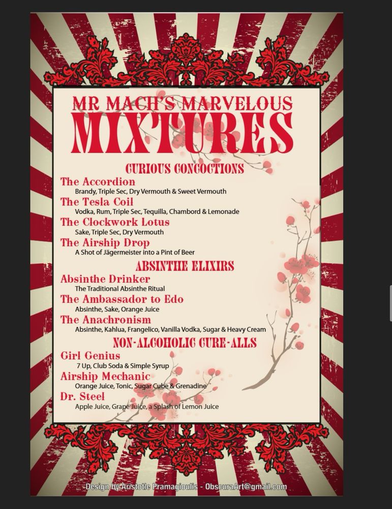 A cocktail menu:

MR MACH'S MARVELOUS MIXTURES

CURIOUS CONCOCTIONS
The Accordion: Brandy, Triple Sec, Dry Vermouth & Sweet Vermouth
The Tesla Coil: Vodka, Rum, Triple Sec, Tequilla, Chambord & Lemonade
The Clockwork Lotus: Sake, Triple Sec, Dry Vermouth
The Airship Drop: A Shot of Jägermeister into a Pint of Beer

ABSINTHE ELIXIRS
Absinthe Drinker: The Traditional Absinthe Ritual
The Ambassador to Edo: Absinthe, Sake, Orange Juice
The Anachronism: Absinthe, Kahlua, Frangelico, Vanilla Vodka, Sugar & Heavy Cream

NON-ALCOHOLIC CURE-ALLS
Girl Genius: 7 Up, Club Soda & Simple Syrup
Airship Mechanic: Orange Juice, Tonic, Sugar Cube & Grenadine
Dr. Steel: Apple Juice, Grape Juice, a Splash of Lemon Juice