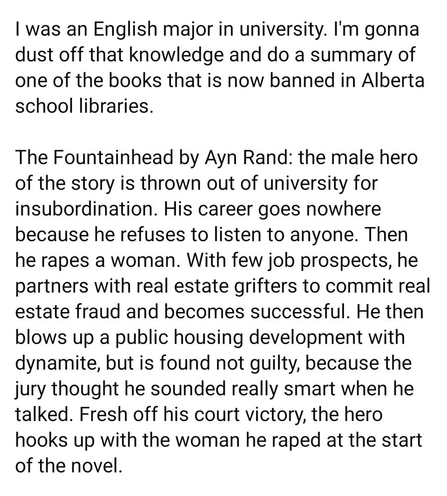 I was an English major in university. I'm gonna dust off that knowledge and do a summary of one of the books that is now banned in Alberta school libraries. The Fountainhead by Ayn Rand: the male hero of the story is thrown out of university for insubordination. His career goes nowhere because he refuses to listen to anyone. Then he rapes a woman. With few job prospects, he partners with real estate grifters to commit real estate fraud and becomes successful. He then blows up a public housing development with dynamite, but is found not guilty, because the jury thought he sounded really smart when he talked. Fresh off his court victory, the hero hooks up with the woman he raped at the start of the novel. 