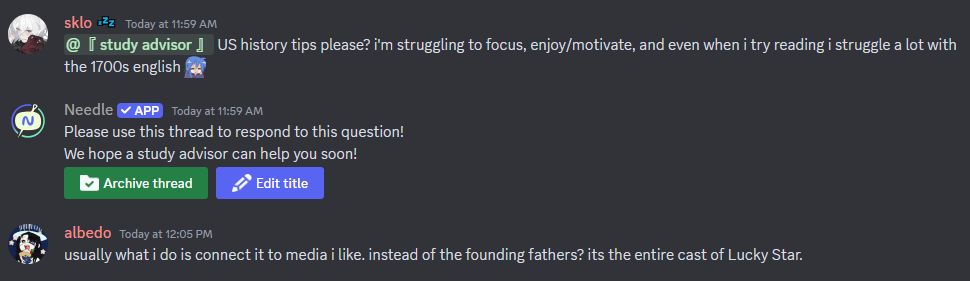 discord screenshot
sklo: @study advisor US history tips please? i'm struggling to focus, enjoy/motivate, and even when i try reading i struggle a lot with the 1700s english (emoji of Konata from Lucky Star crying)

Needle (app): Please use this thread to respond to this question! We hope a study advisor can help you soon!
buttons below to archive the thread or edit the titlw

albedo: usually what i do is connect it to media i like. instead of the founding fathers? the entire cast of Lucky Star.