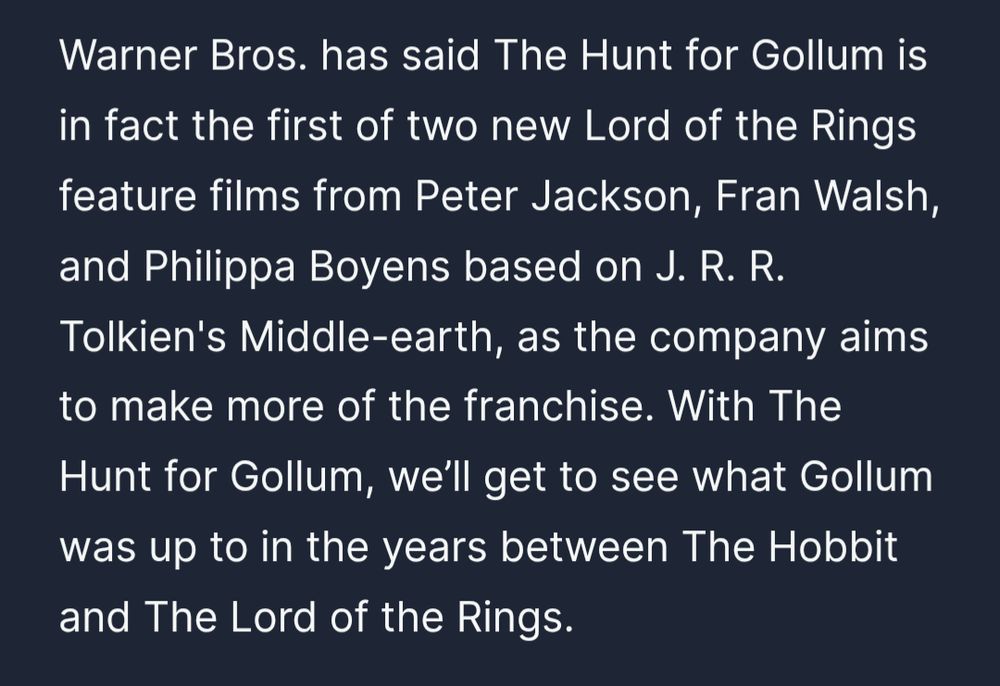 Warner Bros. has said The Hunt for Gollum is in fact the first of two new Lord of the Rings feature films from Peter Jackson, Fran Walsh, and Philippa Boyens based on J. R. R. Tolkien's Middle-earth, as the company aims to make more of the franchise. With The Hunt for Gollum, we’ll get to see what Gollum was up to in the years between The Hobbit and The Lord of the Rings.