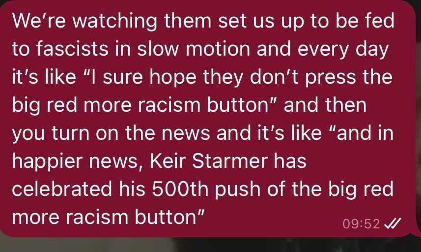 "We're watching them set us up to be fed to fascists in slow motion and every day it's like "I sure hope they don't push the big red more racism button" and then you turn on the news and it's like "and in happier news, Keir Starmer has celebrated his 500th push of the big red more racism button"