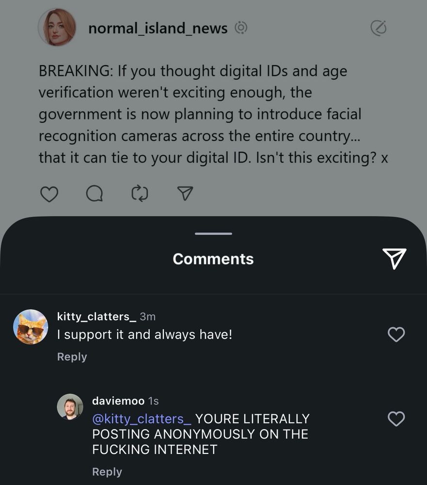 normal_island_news )
BREAKING: If you thought digital IDs and age verification weren't exciting enough, the government is now planning to introduce facial recognition cameras across the entire country... that it can tie to your digital ID. Isn't this exciting? ×
Comments
kitty_clatters_ 3m
I support it and always have!
Reply
daviemoo 1s
@kitty_clatters_ YOURE LITERALLY POSTING ANONYMOUSLY ON THE FUCKING INTERNET