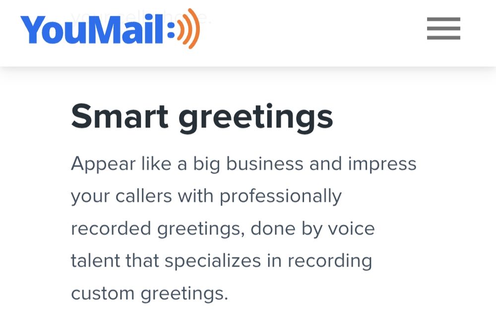YouMail
Smart greetings
Appear like a big business and impress your callers with professionally recorded greetings, done by voice talent that specializes in recording custom greetings.