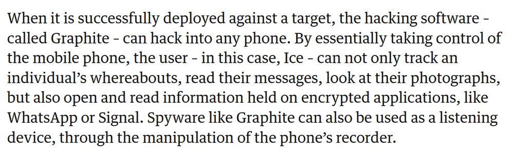 When it is successfully deployed against a target, the hacking software – called Graphite – can hack into any phone. By essentially taking control of the mobile phone, the user – in this case, Ice – can not only track an individual’s whereabouts, read their messages, look at their photographs, but also open and read information held on encrypted applications, like WhatsApp or Signal. Spyware like Graphite can also be used as a listening device, through the manipulation of the phone’s recorder.