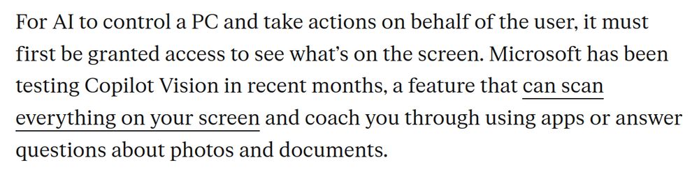 For AI to control a PC and take actions on behalf of the user, it must first be granted access to see what’s on the screen. Microsoft has been testing Copilot Vision in recent months, a feature that can scan everything on your screen and coach you through using apps or answer questions about photos and documents.