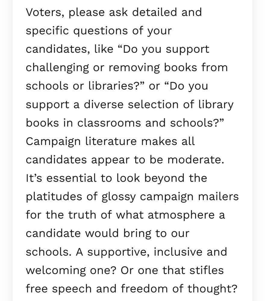 "Voters, please ask detailed and specific questions of your candidates, like “Do you support challenging or removing books from schools or libraries?” or “Do you support a diverse selection of library books in classrooms and schools?” Campaign literature makes all candidates appear to be moderate. It’s essential to look beyond the platitudes of glossy campaign mailers for the truth of what atmosphere a candidate would bring to our schools. A supportive, inclusive and welcoming one? Or one that stifles free speech and freedom of thought?"
