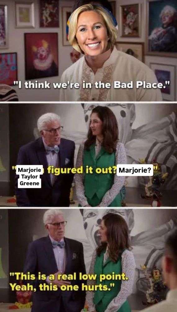 Good place meme:

MTG saying “I think we're in the Bad Place."

Next panel: Marjorie figured it out? Marjorie?
Greene
"This is a real low point.
Yeah, this one hurts."