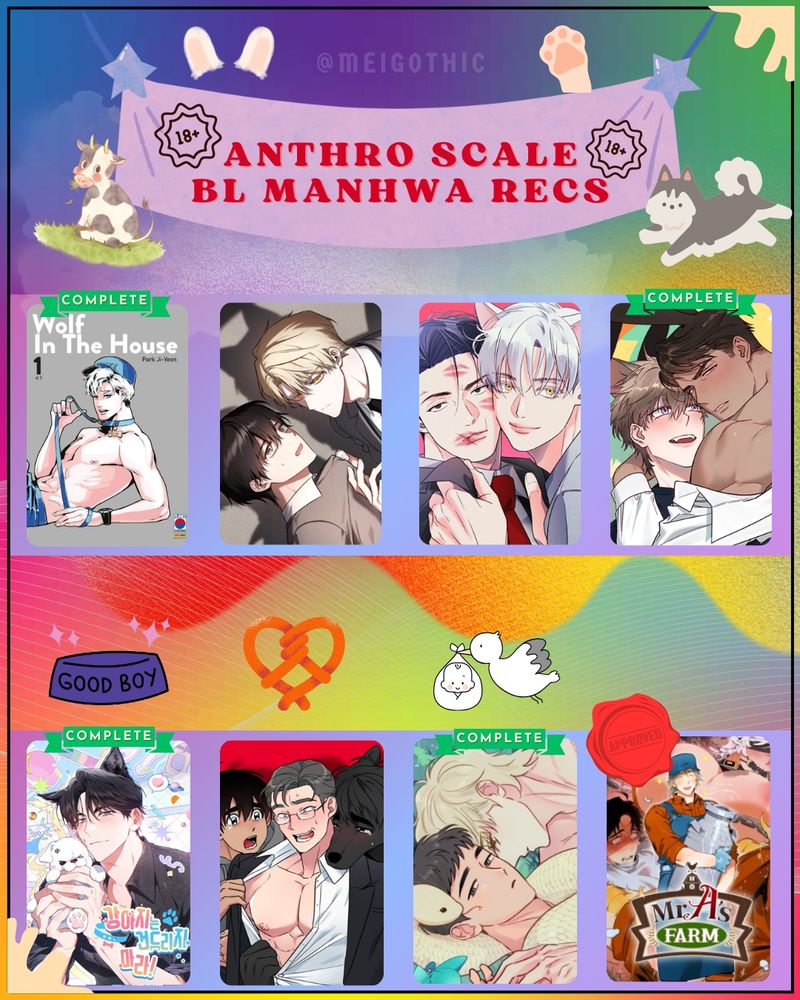Graphic of Anthro Scale 18+ BL Manhwa Recs

In order of freakiness (left to right, top to bottom):
🔹Wolf in the House | Shifter romance
🔹Once Upon A Deal | Kemonomimi
🔹You Are So Lovely | Kemonomimi + Shifter
🔹Rabbits Ejaculate in 3 Seconds | Kemonomimi 
🔹Paws & Claws | Shifter & Kemonomimi + on-screen 🪢
🔹Write Me, Touch Me, Read Me |Shifter + kemonomimi, has on-screen 🪢 Yes, i'm putting this one on a rec list again because I need people to see how this 40+ year old man takes it like a champ. 
🔹The Sacred Serpent's Seduction | On-screen 🫃!!
🔹Mr A's Farm | Kemonomimi + On-screen🫃!| One of my fave currently ongoing BLs AND IS FREAKY FREAKALICIOUS. This also has gorgeous art.

Please check out the tags/warnings for all of these before picking it up!