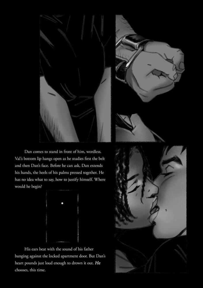 panel 1: Dan with his arms stretched in front of him, to receive his bindings
panel 2: Val tying his wrists together with his father's belt
panel 3: a small panel set into the page of light at the edges and in the peephole of Val's apartment door
panel 4: Val and Dan, mouths open as they begin to kiss again

The text reads:
Dan comes to stand in front of him, wordless. Val’s bottom lip hangs open as he studies first the belt and then Dan’s face. Before he can ask, Dan extends his hands, the heels of his palms pressed together. He has no idea what to say, how to justify himself. Where would he begin? 

His ears beat with the sound of his father banging against the locked apartment door. But Dan’s heart pounds just loud enough to drown it out. He chooses, this time.
