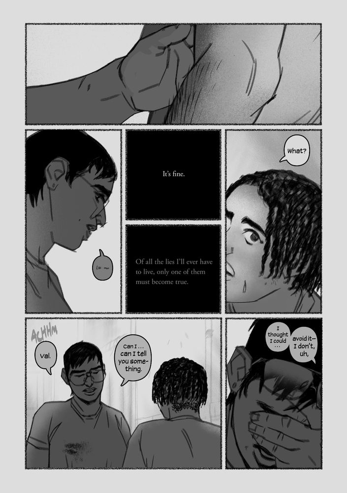 Val’s hand hovers, touching the inside of Dan’s arm as she passes, like she might hug him, or pull him, but she only keeps it there. Dan opens his mouth and thinks he says I’m fine. That’s where the conversation’s supposed to end. Of all the lies I’ll ever have to live, only one of them must become true.

“What?” asks Val, turning her ear towards him to listen. Maybe he didn’t say anything after all.

Dan clears his throat.
“Val,” he rasps, “Can I… Can I tell you something.” He cups his hand over his face, clasping, and drags it down. “I thought I could… avoid it— I don’t, uh…”