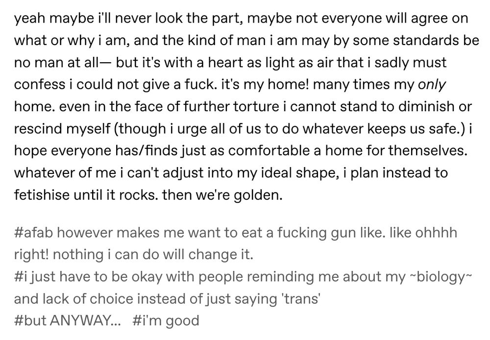 yeah maybe i'll never look the part, maybe not everyone will agree on what or why i am, and the kind of man i am may by some standards be no man at all— but it's with a heart as light as air that i sadly must confess i could not give a fuck. it's my home! many times my only home. even in the face of further torture i cannot stand to diminish or rescind myself (though i urge all of us to do whatever keeps us safe.) i hope everyone has/finds just as comfortable a home for themselves. whatever of me i can't adjust into my ideal shape, i plan instead to fetishise until it rocks. then we're golden.


the tags on the post say: afab however makes me want to eat a fucking gun like. like ohhhh right! nothing i can do will change it. i just have to be okay with people reminding me about my ~biology~ and lack of choice instead of just saying 'trans' but ANYWAY... i'm good