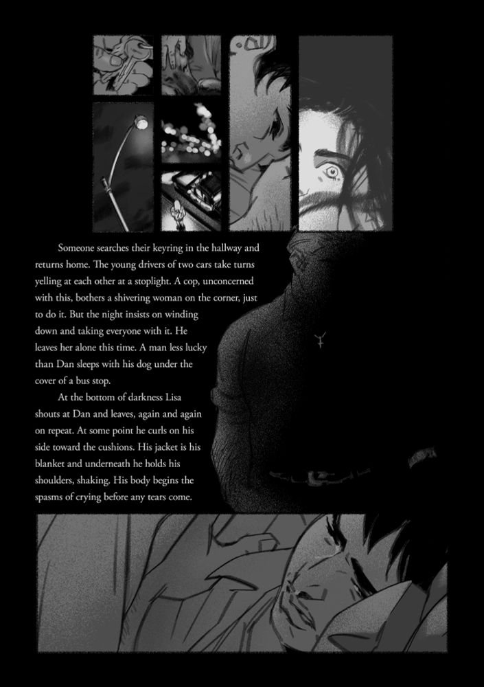 A page of panels and text.

Panel 1: a person holding their apartment keys
Panel 2: a streetlight from below
Panel 3: someone's hand petting a dog's head
Panel 4: faux bokeh effect of lights at night
Panel 5: a cop car pulled over on the street to talk to a woman on the corner
Panel 6: closeup of Dan tired and empty
Panel 7: Lisa caught in motion, angry

The text reads:
Someone searches their keyring in the hallway and returns home. The young drivers of two cars take turns yelling at each other at a stoplight. A cop, unconcerned with this, bothers a shivering woman on the corner, just to do it. But the night insists on winding down and taking everyone with it. He leaves her alone this time. A man less lucky than Dan sleeps with his dog under the cover of a bus stop. 
At the bottom of darkness Lisa shouts at Dan and leaves, again and again on repeat. At some point he curls on his side toward the cushions. His jacket is his blanket and underneath he holds his shoulders, shaking. His body begins the spasms of crying before any tears come.

the text is positioned next to an older man barely visible in the black of the page. only his belt, wristwatch, and cross necklace stand out.

the next panel is Dan curled on his side, holding himself and crying.