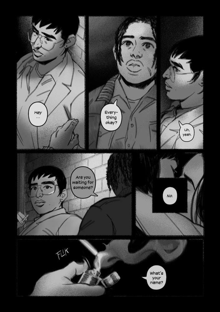 A page of black and white comic panels from my story, BOY SKIN. Dan is outside in the back of the bar, lost in memory, when Val approaches him.

“Hey… Everything okay?”

Dan’s vision returns. He barely lifts his head.

“Uh, yeah,” he says, low and soft. He clears his throat then and looks in the other direction, which only gives the other person a clearer view of his bereft expression.
“Are you waiting for someone?” 

Dan’s jaw hangs open, unsure how to answer. The wind blows through him. Across from them, in dusky pink light from the streetlamps Lisa has her arm around the back of another woman in a leather jacket, locked in a kiss as they fumble to get in her car.

“No,” says Dan.

The dry sounds of Val's lighter snapping open and crackling to life at the end of her cigarette.

“What’s your name?”