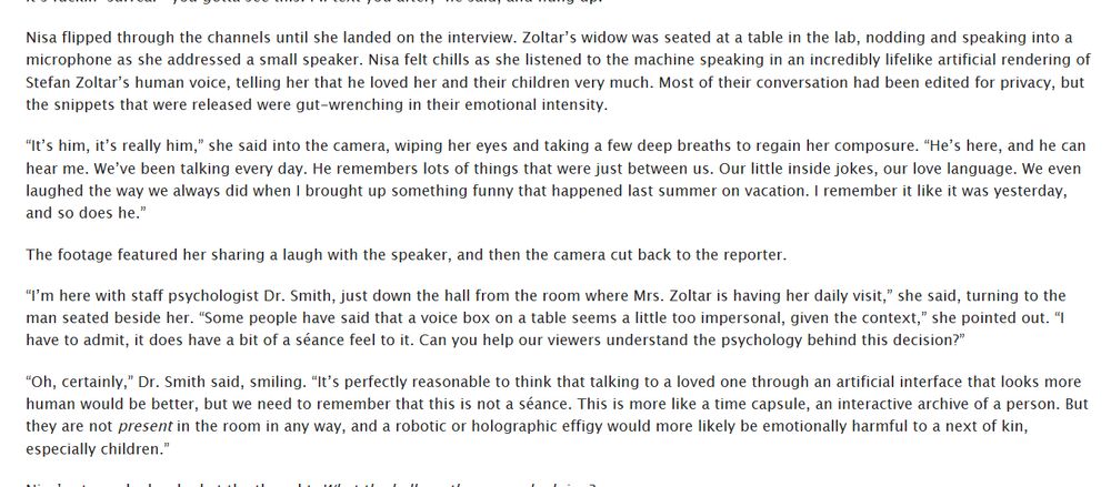 screenshot:

Nisa flipped through the channels until she landed on the interview. Zoltar’s widow was seated at a table in the lab, nodding and speaking into a microphone as she addressed a small speaker. Nisa felt chills as she listened to the machine speaking in an incredibly lifelike artificial rendering of Stefan Zoltar’s human voice, telling her that he loved her and their children very much. Most of their conversation had been edited for privacy, but the snippets that were released were gut-wrenching in their emotional intensity. 

“It’s him, it’s really him,” she said into the camera, wiping her eyes and taking a few deep breaths to regain her composure. “He’s here, and he can hear me. We’ve been talking every day. He remembers lots of things that were just between us. Our little inside jokes, our love language. We even laughed the way we always did when I brought up something funny that happened last summer on vacation. I remember it like it was yesterday, and so does he.”

The footage featured her sharing a laugh with the speaker, and then the camera cut back to the reporter. 

“I’m here with staff psychologist Dr. Smith, just down the hall from the room where Mrs. Zoltar is having her daily visit,” she said, turning to the man seated beside her. “Some people have said that a voice box on a table seems a little too impersonal, given the context,” she pointed out. “I have to admit, it does have a bit of a séance feel to it. Can you help our viewers understand the psychology behind this decision?”

“Oh, certainly,” Dr. Smith said, smiling. “It’s perfectly reasonable to think that talking to a loved one through an artificial interface that looks more human would be better, but we need to remember that this is not a séance. This is more like a time capsule, an interactive archive of a person. But they are not present in the room in any way, and a robotic or holographic effigy would more likely be emotionally harmful to a next of kin, especially children.”