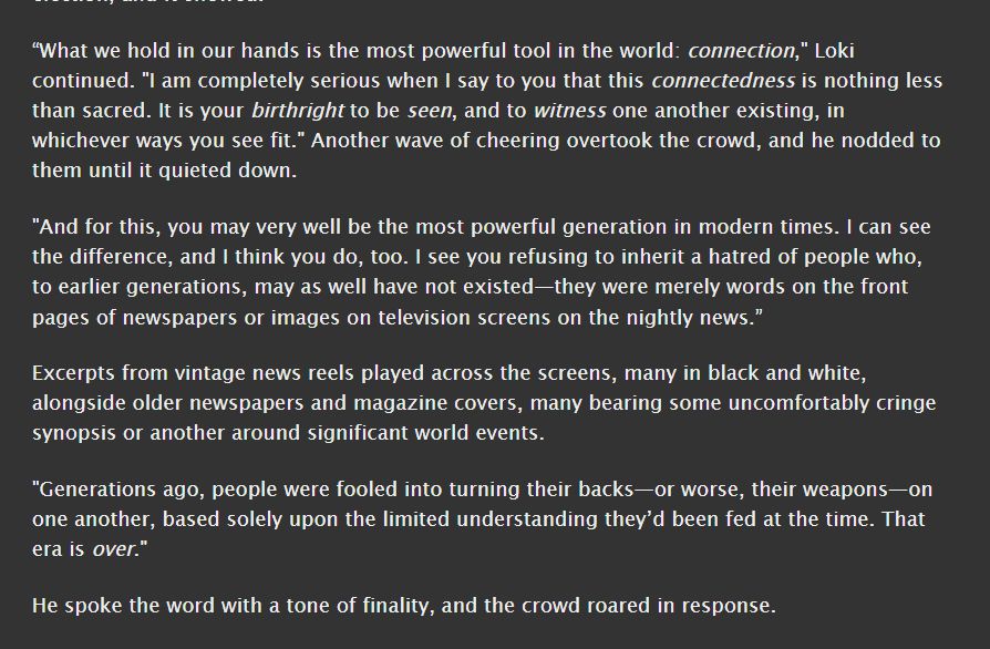 “What we hold in our hands is the most powerful tool in the world: connection," Loki continued. "I am completely serious when I say to you that this connectedness is nothing less than sacred. It is your birthright to be seen, and to witness one another existing, in whichever ways you see fit." Another wave of cheering overtook the crowd, and he nodded to them until it quieted down.

"And for this, you may very well be the most powerful generation in modern times. I can see the difference, and I think you do, too. I see you refusing to inherit a hatred of people who, to earlier generations, may as well have not existed—they were merely words on the front pages of newspapers or images on television screens on the nightly news.”

Excerpts from vintage news reels played across the screens, many in black and white, alongside older newspapers and magazine covers, many bearing some uncomfortably cringe synopsis or another around significant world events.

"Generations ago, people were fooled into turning their backs—or worse, their weapons—on one another, based solely upon the limited understanding they’d been fed at the time. That era is over."

He spoke the word with a tone of finality, and the crowd roared in response.